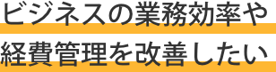 ビジネスの業務効率や経費管理を改善したい ビジネスの業務効率や経費管理を改善したい